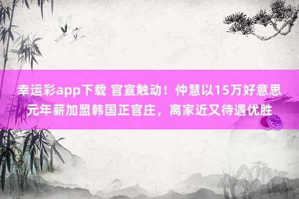 幸运彩app下载 官宣触动！仲慧以15万好意思元年薪加盟韩国正官庄，离家近又待遇优胜