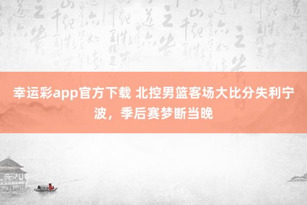 幸运彩app官方下载 北控男篮客场大比分失利宁波，季后赛梦断当晚