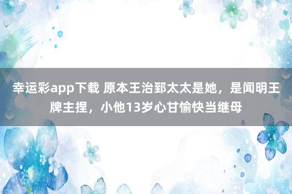 幸运彩app下载 原本王治郅太太是她，是闻明王牌主捏，小他13岁心甘愉快当继母