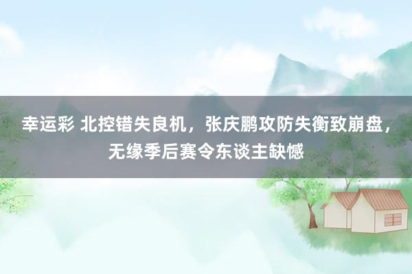 幸运彩 北控错失良机，张庆鹏攻防失衡致崩盘，无缘季后赛令东谈主缺憾