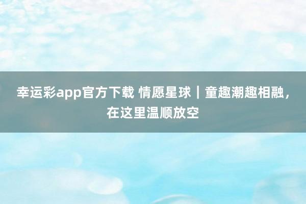 幸运彩app官方下载 情愿星球｜童趣潮趣相融，在这里温顺放空