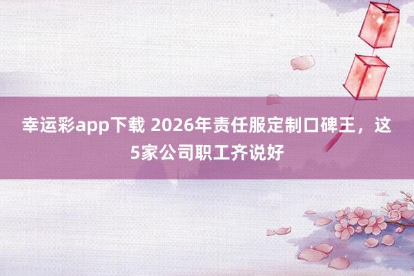 幸运彩app下载 2026年责任服定制口碑王，这5家公司职工齐说好