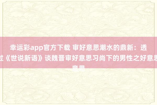 幸运彩app官方下载 审好意思潮水的鼎新：透过《世说新语》谈魏晋审好意思习尚下的男性之好意思