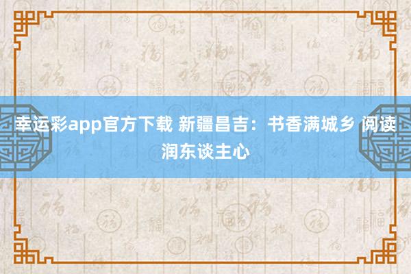 幸运彩app官方下载 新疆昌吉：书香满城乡 阅读润东谈主心