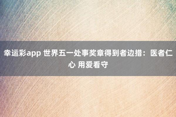 幸运彩app 世界五一处事奖章得到者边措：医者仁心 用爱看守