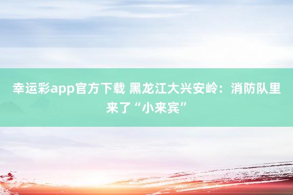幸运彩app官方下载 黑龙江大兴安岭：消防队里来了“小来宾”