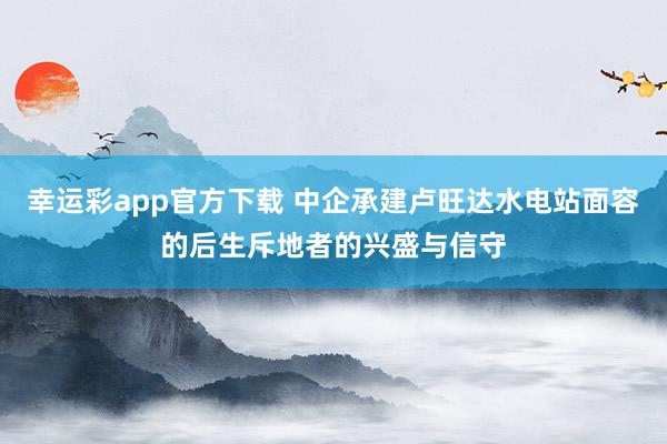 幸运彩app官方下载 中企承建卢旺达水电站面容的后生斥地者的兴盛与信守