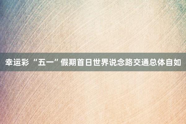 幸运彩 “五一”假期首日世界说念路交通总体自如