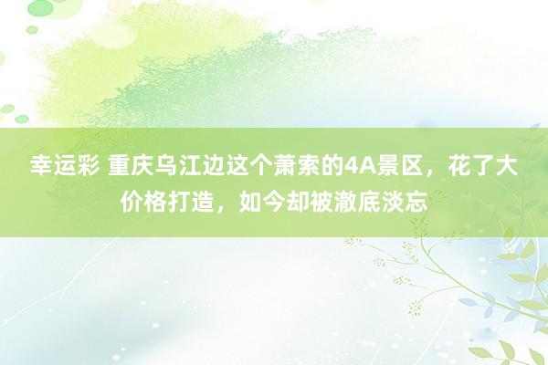 幸运彩 重庆乌江边这个萧索的4A景区，花了大价格打造，如今却被澈底淡忘