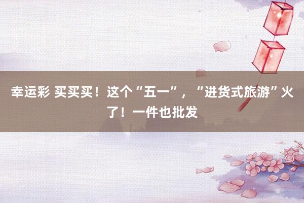 幸运彩 买买买！这个“五一”，“进货式旅游”火了！一件也批发