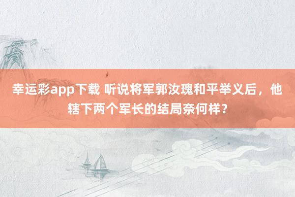 幸运彩app下载 听说将军郭汝瑰和平举义后，他辖下两个军长的结局奈何样？