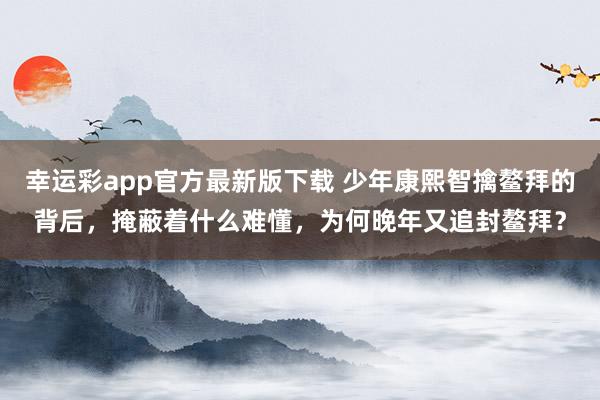 幸运彩app官方最新版下载 少年康熙智擒鳌拜的背后，掩蔽着什么难懂，为何晚年又追封鳌拜？