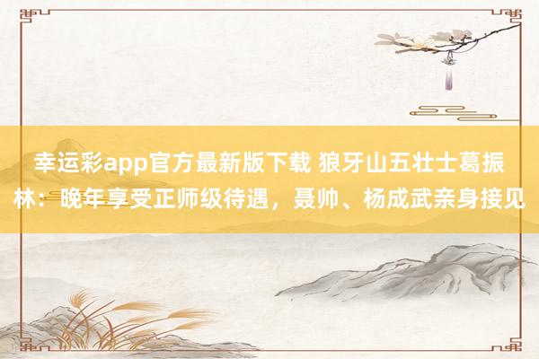 幸运彩app官方最新版下载 狼牙山五壮士葛振林：晚年享受正师级待遇，聂帅、杨成武亲身接见
