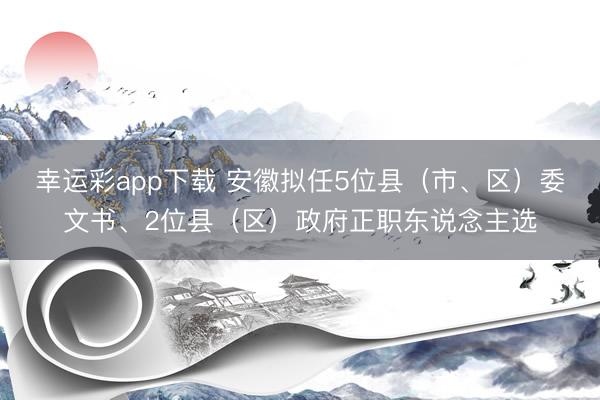 幸运彩app下载 安徽拟任5位县（市、区）委文书、2位县（区）政府正职东说念主选