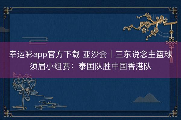 幸运彩app官方下载 亚沙会｜三东说念主篮球须眉小组赛：泰国队胜中国香港队