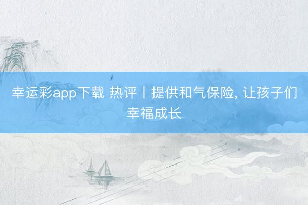 幸运彩app下载 热评丨提供和气保险， 让孩子们幸福成长