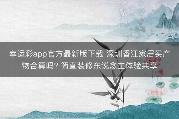 幸运彩app官方最新版下载 深圳香江家居买产物合算吗? 简直装修东说念主体验共享