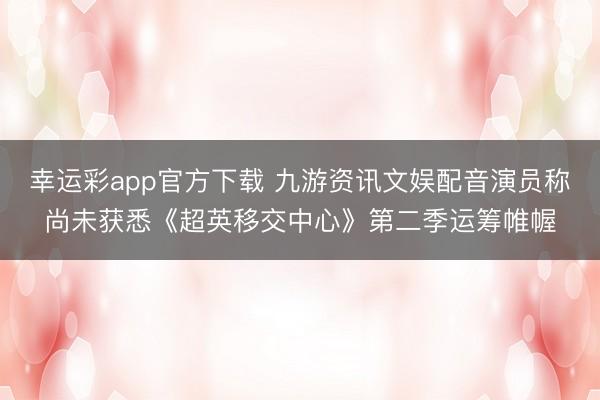幸运彩app官方下载 九游资讯文娱配音演员称尚未获悉《超英移交中心》第二季运筹帷幄