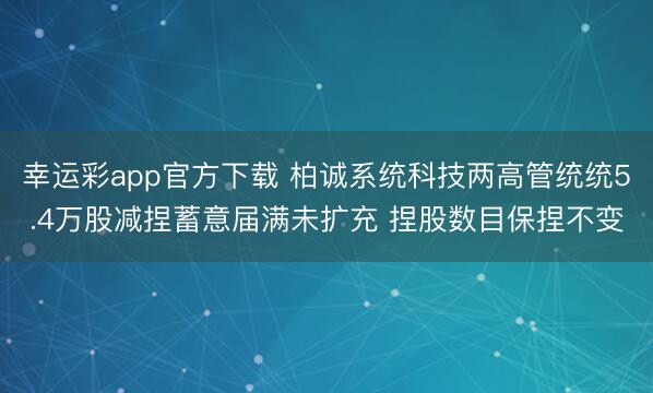 幸运彩app官方下载 柏诚系统科技两高管统统5.4万股减捏蓄意届满未扩充 捏股数目保捏不变