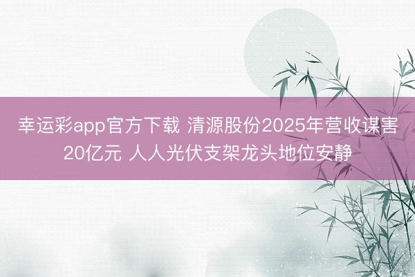 幸运彩app官方下载 清源股份2025年营收谋害20亿元 人人光伏支架龙头地位安静