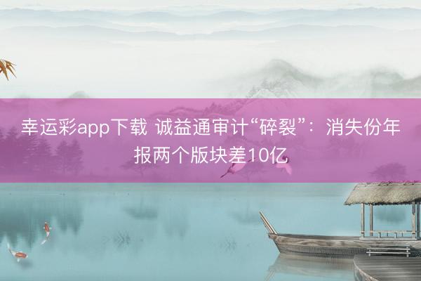 幸运彩app下载 诚益通审计“碎裂”：消失份年报两个版块差10亿