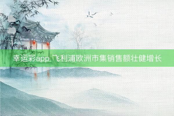 幸运彩app 飞利浦欧洲市集销售额壮健增长