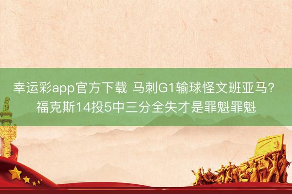 幸运彩app官方下载 马刺G1输球怪文班亚马? 福克斯14投5中三分全失才是罪魁罪魁