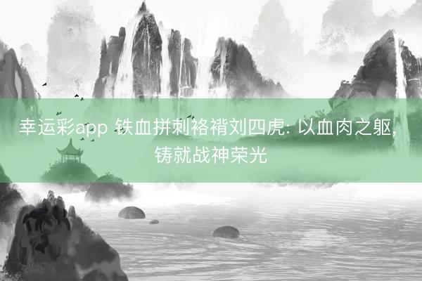 幸运彩app 铁血拼刺袼褙刘四虎: 以血肉之躯， 铸就战神荣光