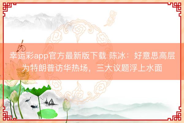 幸运彩app官方最新版下载 陈冰：好意思高层为特朗普访华热场，三大议题浮上水面