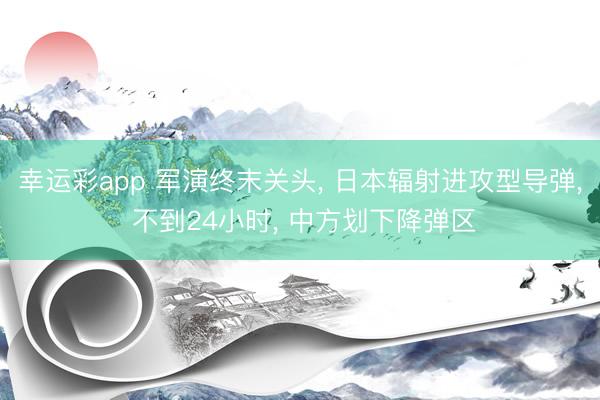 幸运彩app 军演终末关头， 日本辐射进攻型导弹， 不到24小时， 中方划下降弹区