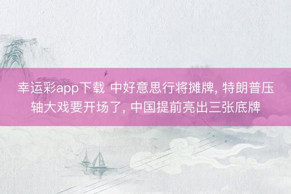 幸运彩app下载 中好意思行将摊牌， 特朗普压轴大戏要开场了， 中国提前亮出三张底牌