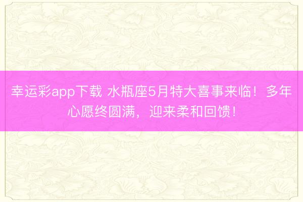 幸运彩app下载 水瓶座5月特大喜事来临！多年心愿终圆满，迎来柔和回馈！